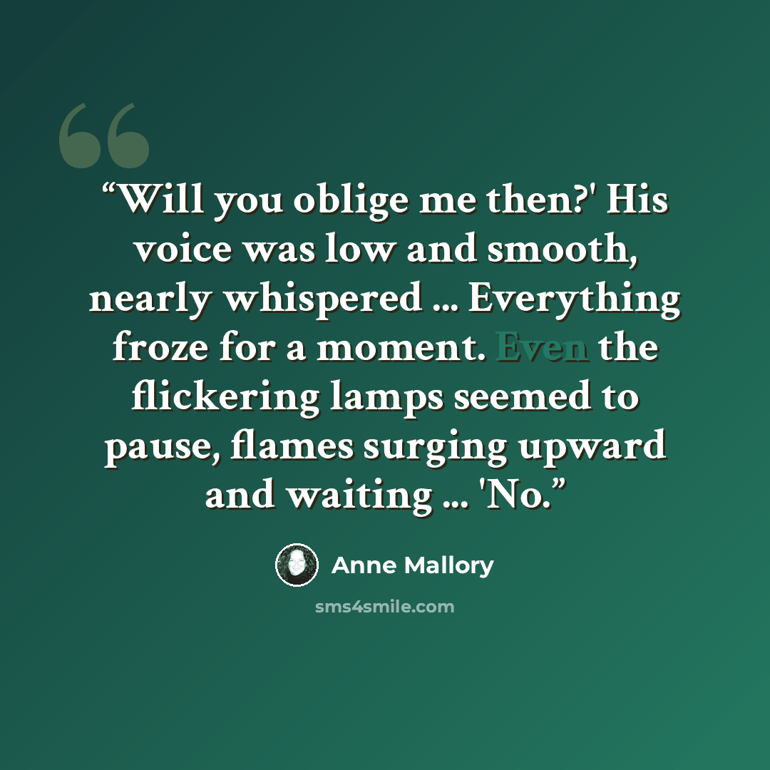 “Will you oblige me then?' His voice was low and smooth, nearly whispered ... Everything froze for a moment. Even the flickering lamps seemed to pause, flames surging upward and waiting ... 'No.” quote by Anne Mallory