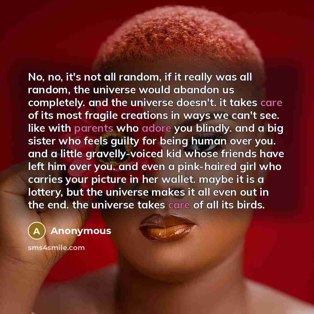 “No, no, it's not all random, if it really was all random, the universe would abandon us completely. and the universe doesn't. it takes care of its most fragile creations in ways we can't see. like with parents who adore you blindly. and a big sister who feels guilty for being human over you. and a…” quote by Anonymous