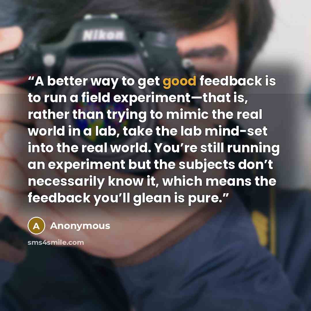 “A better way to get good feedback is to run a field experiment—that is, rather than trying to mimic the real world in a lab, take the lab mind-set into the real world. You’re still running an experiment but the subjects don’t necessarily know it, which means the feedback you’ll glean is pure.” quote by Anonymous