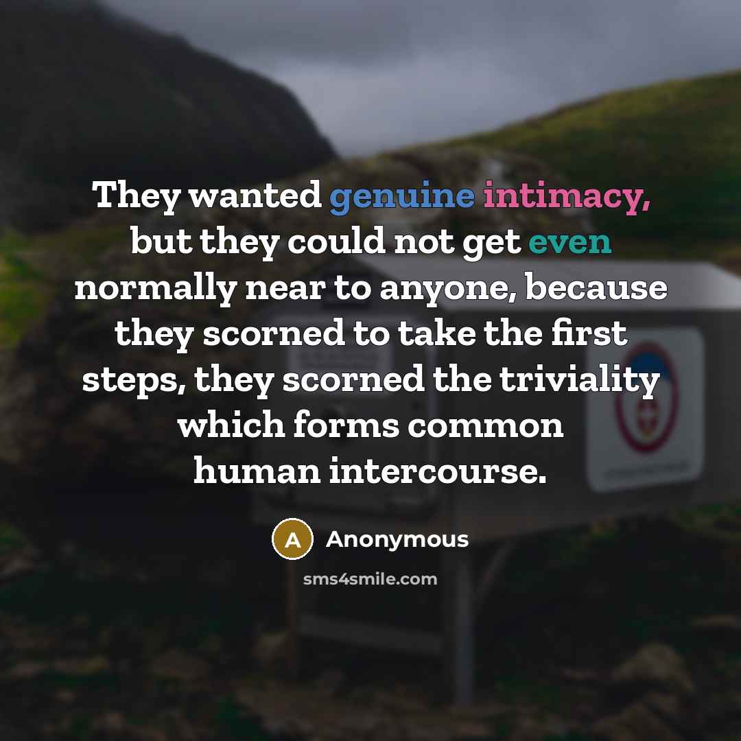 “They wanted genuine intimacy, but they could not get even normally near to anyone, because they scorned to take the first steps, they scorned the triviality which forms common human intercourse.” quote by Anonymous