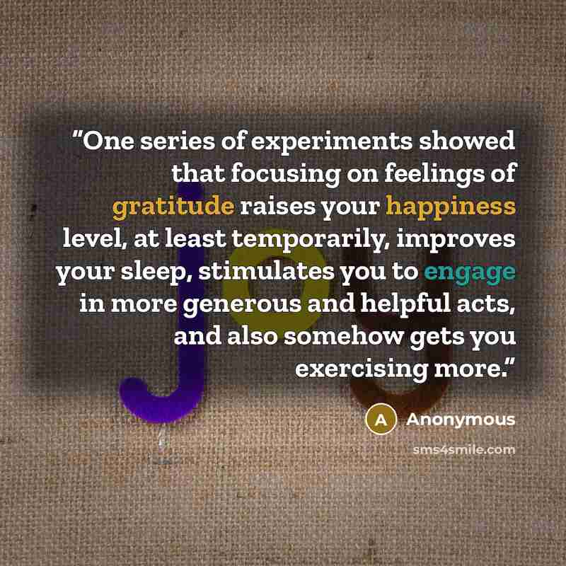“One series of experiments showed that focusing on feelings of gratitude raises your happiness level, at least temporarily, improves your sleep, stimulates you to engage in more generous and helpful acts, and also somehow gets you exercising more.” quote by Anonymous