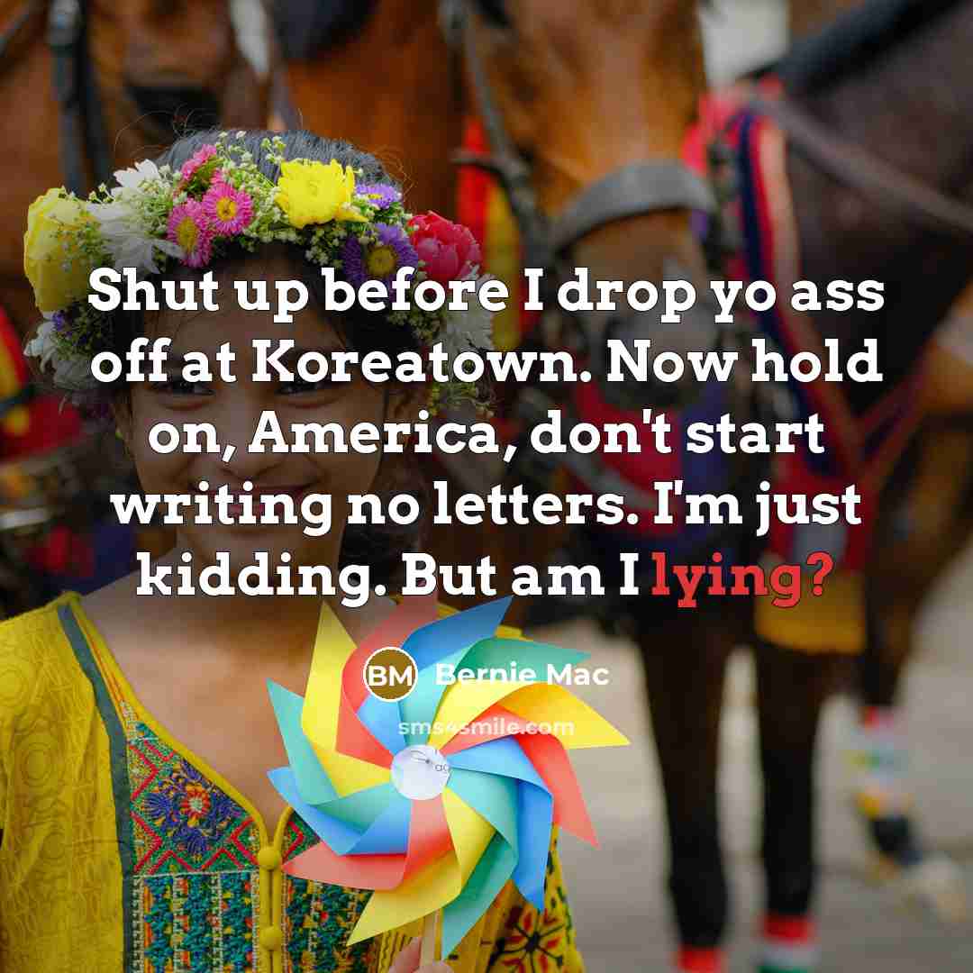“Shut up before I drop yo ass off at Koreatown. Now hold on, America, don't start writing no letters. I'm just kidding. But am I lying?” quote by Bernie Mac