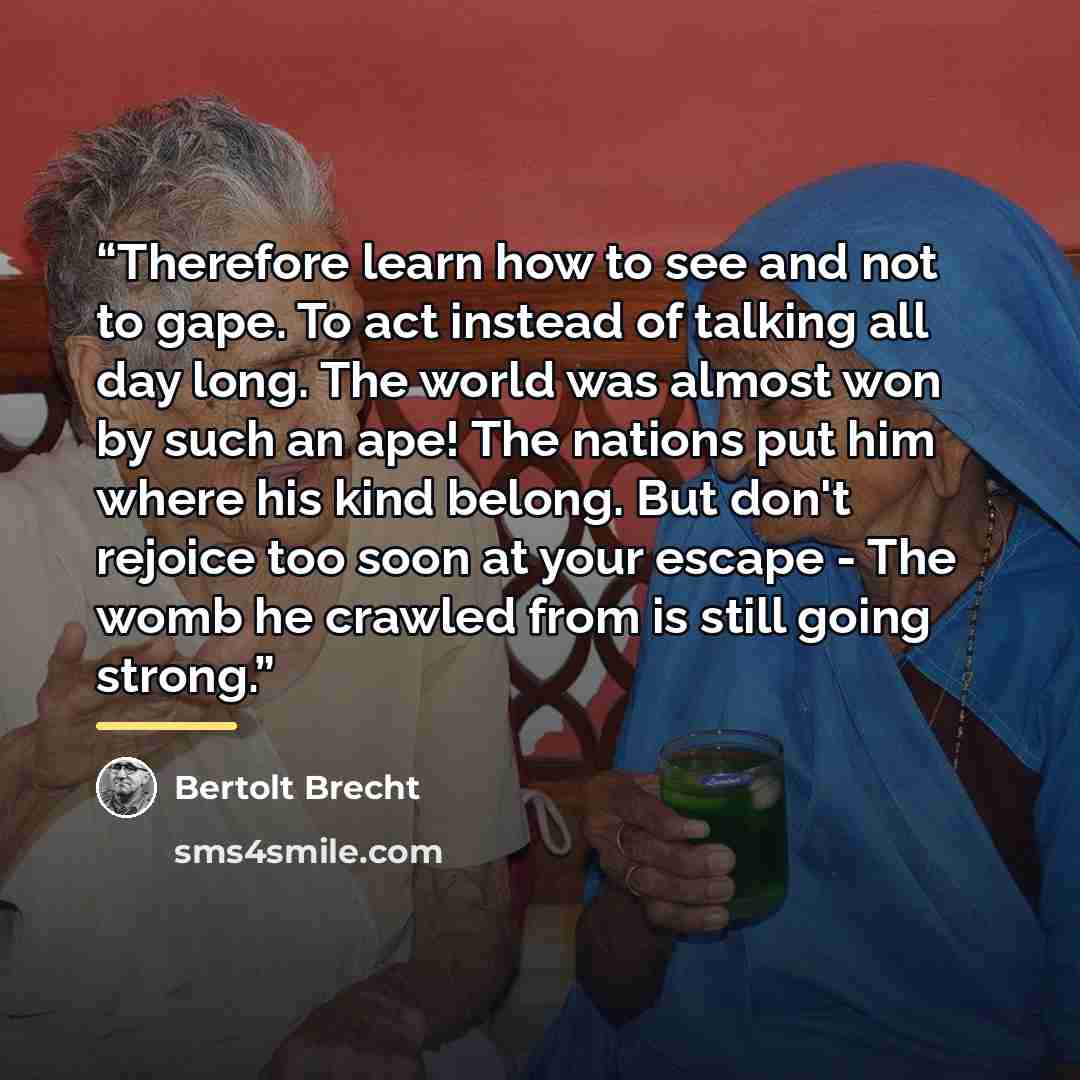 “Therefore learn how to see and not to gape. To act instead of talking all day long. The world was almost won by such an ape! The nations put him where his kind belong. But don't rejoice too soon at your escape - The womb he crawled from is still going strong.” quote by Bertolt Brecht
