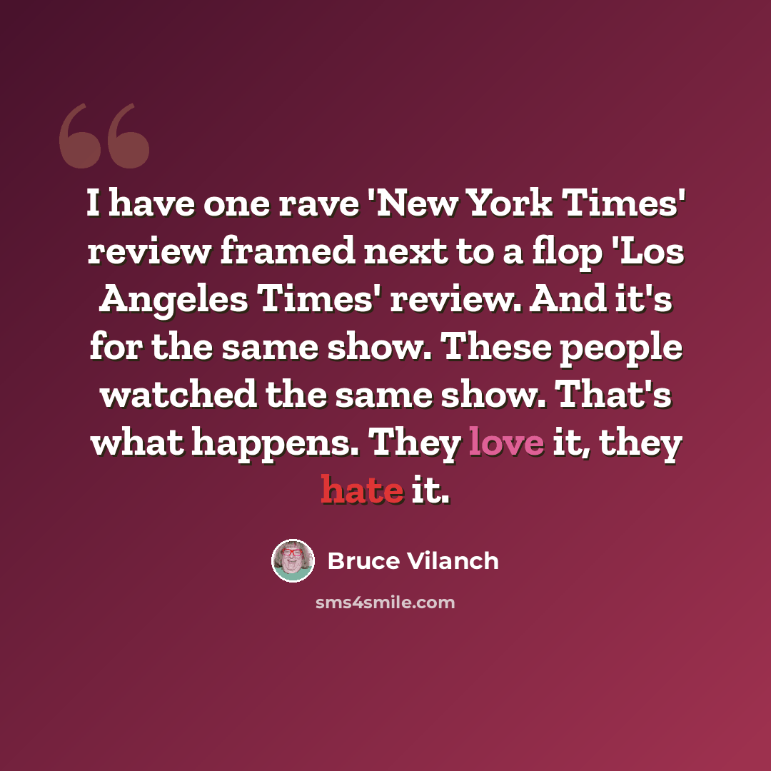 “I have one rave 'New York Times' review framed next to a flop 'Los Angeles Times' review. And it's for the same show. These people watched the same show. That's what happens. They love it, they hate it.” quote by Bruce Vilanch
