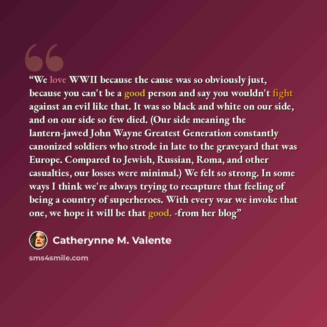 “We love WWII because the cause was so obviously just, because you can't be a good person and say you wouldn't fight against an evil like that. It was so black and white on our side, and on our side so few died. (Our side meaning the lantern-jawed John Wayne Greatest Generation constantly canonized…” quote by Catherynne M. Valente