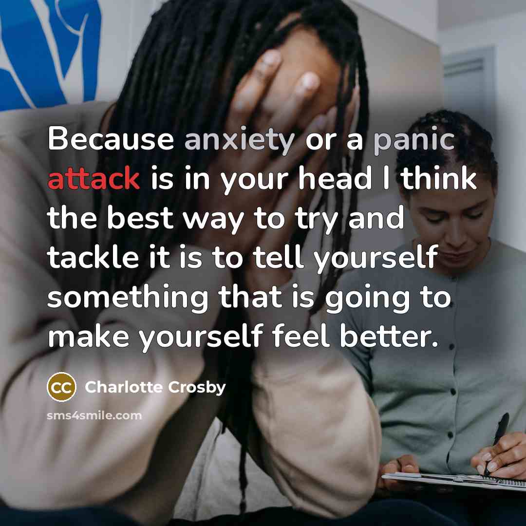 “Because anxiety or a panic attack is in your head I think the best way to try and tackle it is to tell yourself something that is going to make yourself feel better.” quote by Charlotte Crosby