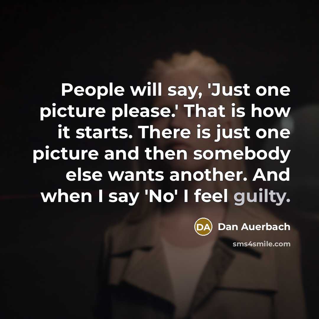 “People will say, 'Just one picture please.' That is how it starts. There is just one picture and then somebody else wants another. And when I say 'No' I feel guilty.” quote by Dan Auerbach