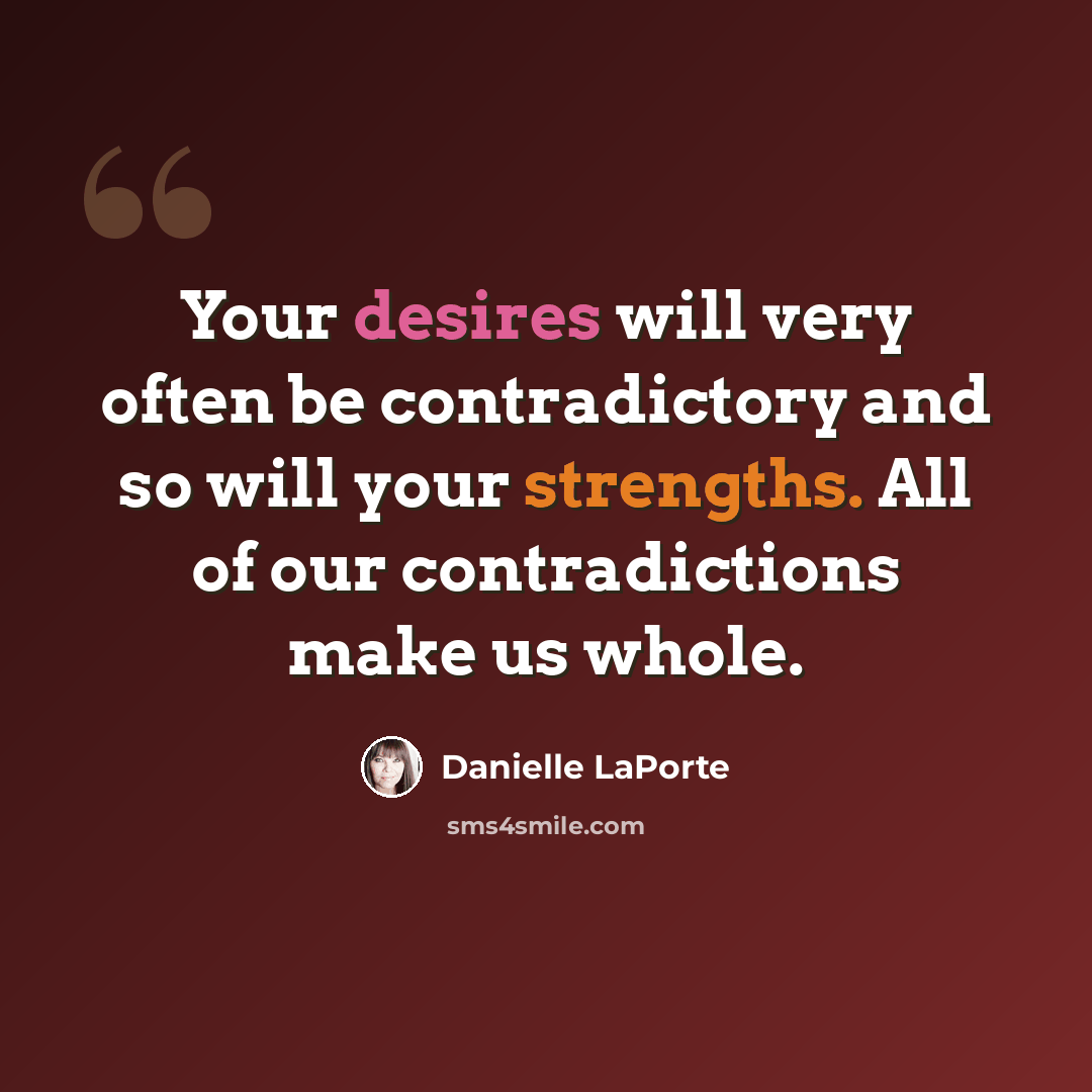“Your desires will very often be contradictory and so will your strengths. All of our contradictions make us whole.” quote by Danielle LaPorte