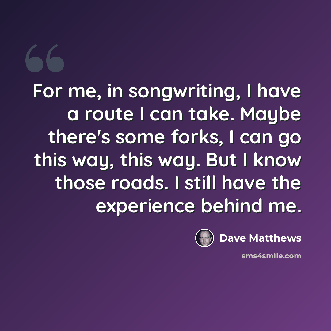“For me, in songwriting, I have a route I can take. Maybe there's some forks, I can go this way, this way. But I know those roads. I still have the experience behind me.” quote by Dave Matthews