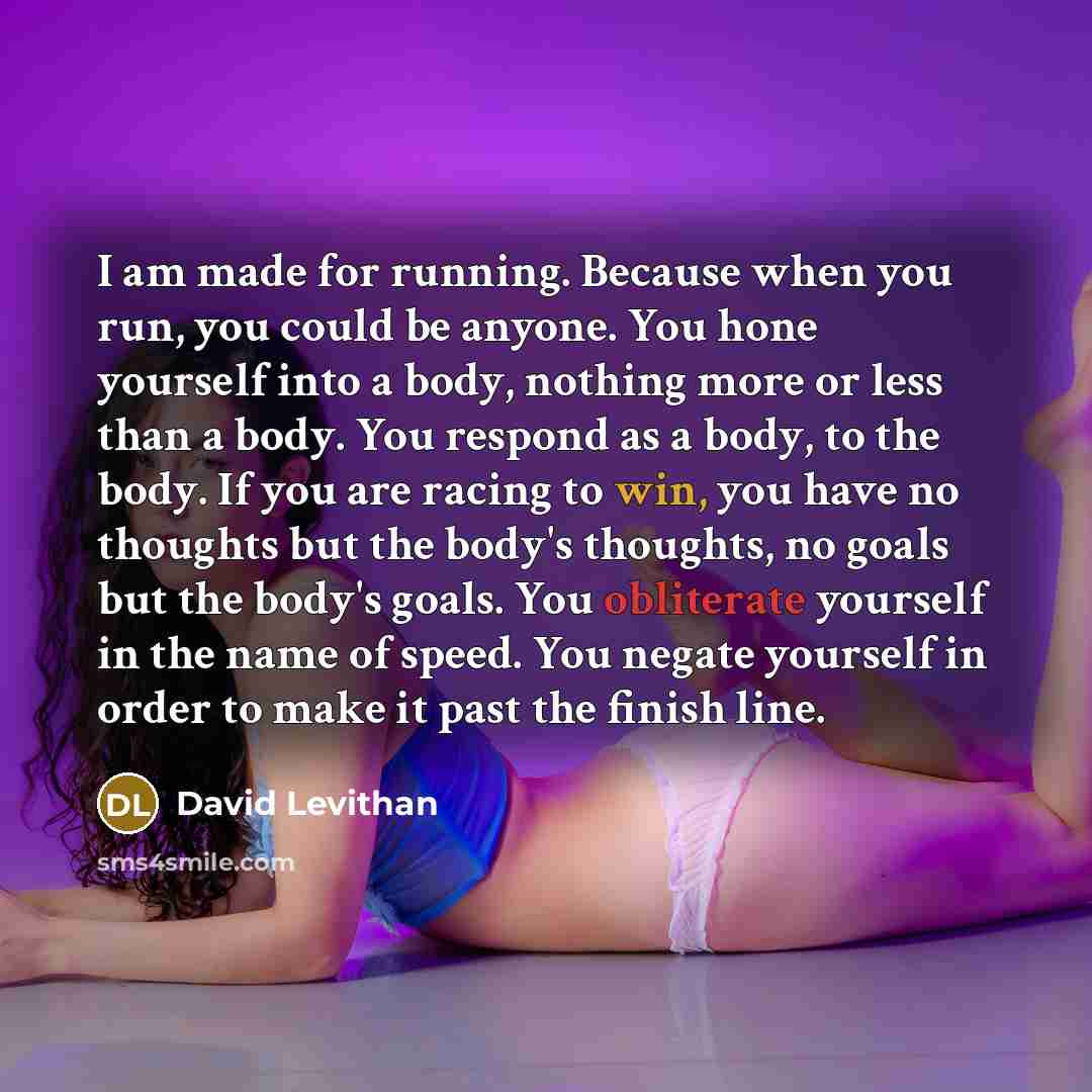 “I am made for running. Because when you run, you could be anyone. You hone yourself into a body, nothing more or less than a body. You respond as a body, to the body. If you are racing to win, you have no thoughts but the body's thoughts, no goals but the body's goals. You obliterate yourself in…” quote by David Levithan