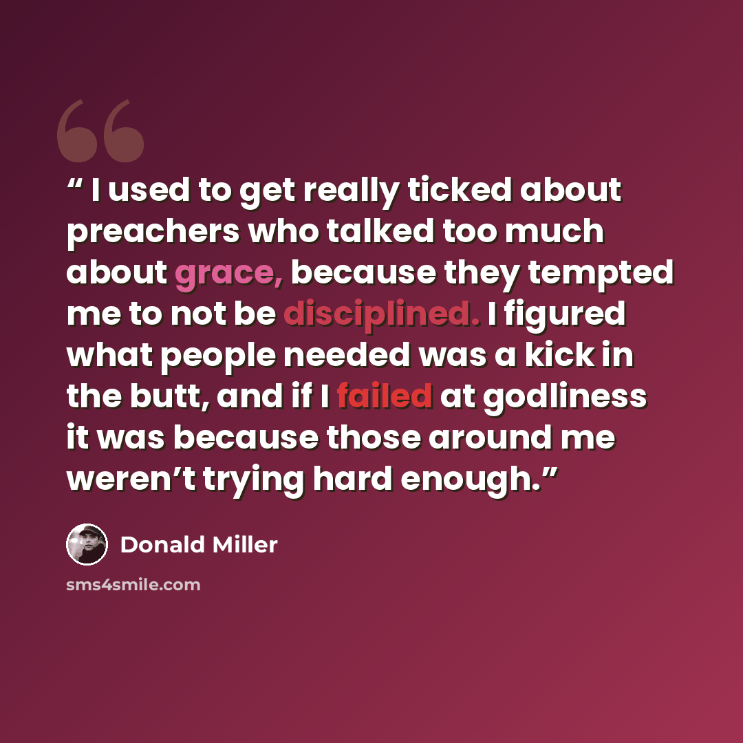 “I used to get really ticked about preachers who talked too much about grace, because they tempted me to not be disciplined. I figured what people needed was a kick in the butt, and if I failed at godliness it was because those around me weren’t trying hard enough.” quote by Donald Miller