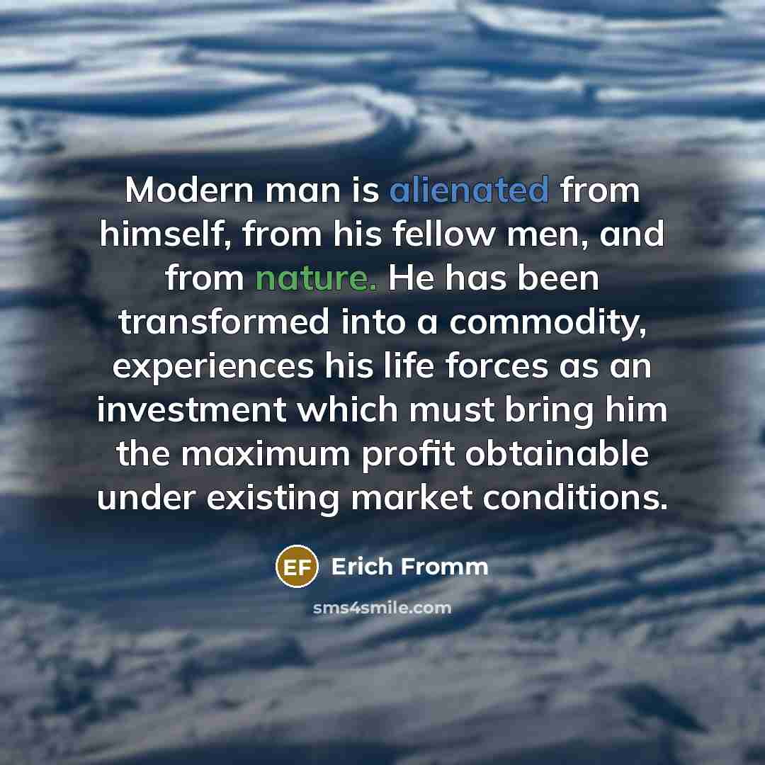 “Modern man is alienated from himself, from his fellow men, and from nature. He has been transformed into a commodity, experiences his life forces as an investment which must bring him the maximum profit obtainable under existing market conditions.” quote by Erich Fromm