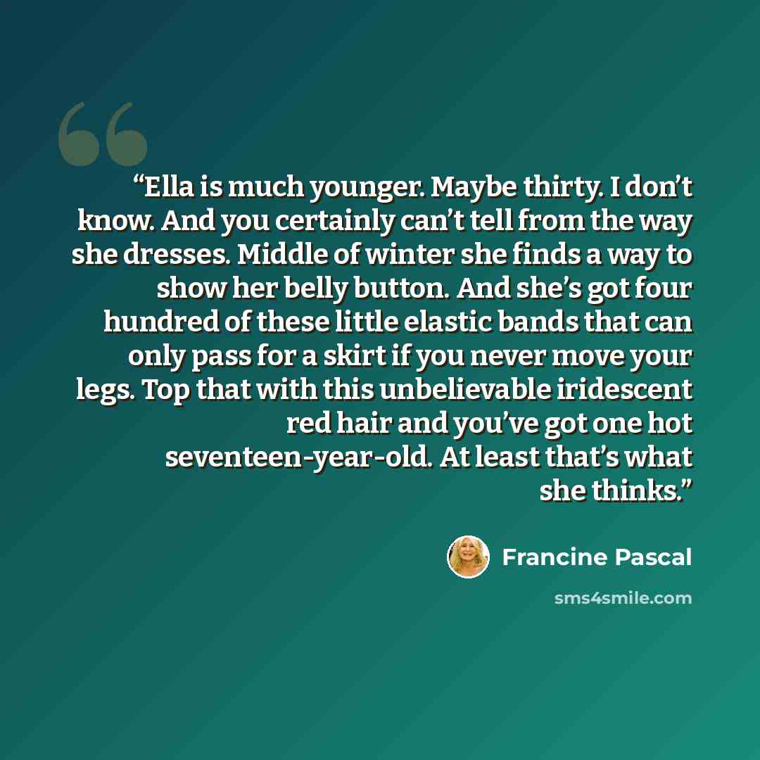 “Ella is much younger. Maybe thirty. I don’t know. And you certainly can’t tell from the way she dresses. Middle of winter she finds a way to show her belly button. And she’s got four hundred of these little elastic bands that can only pass for a skirt if you never move your legs. Top that with…” quote by Francine Pascal
