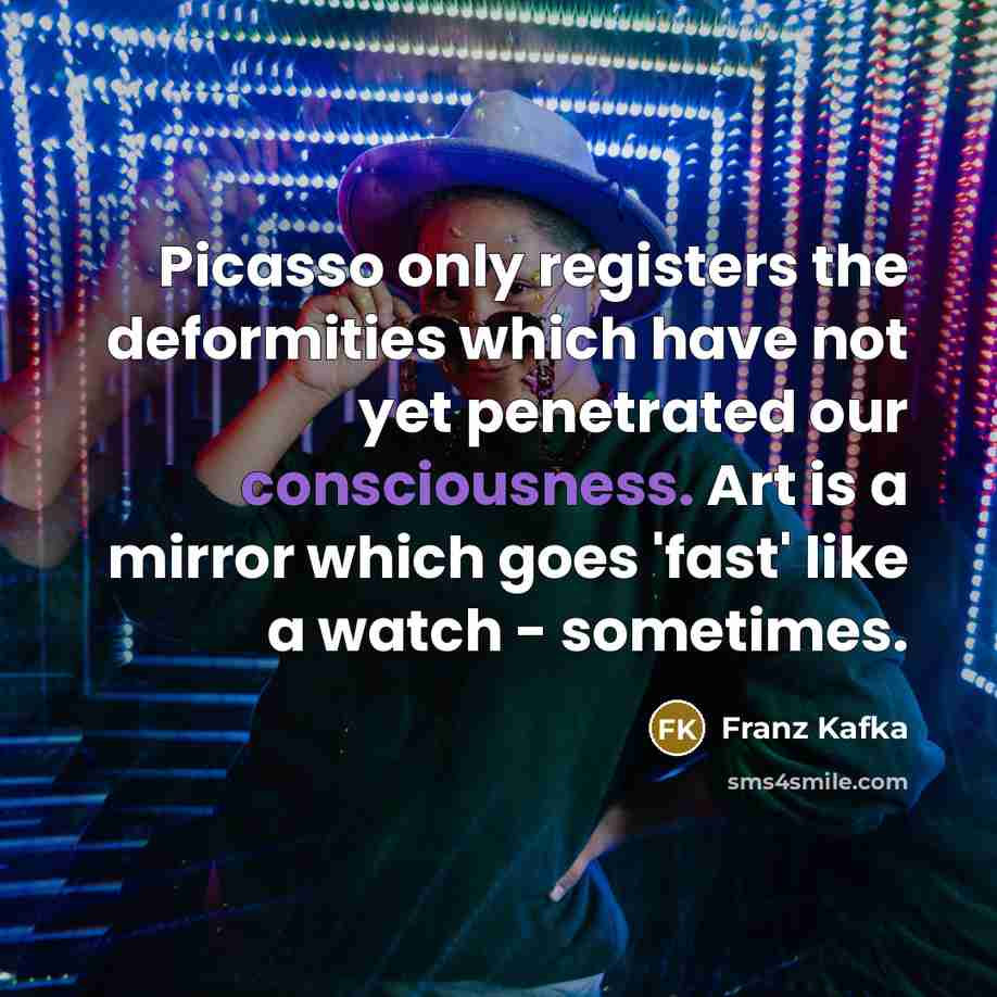 “Picasso only registers the deformities which have not yet penetrated our consciousness. Art is a mirror which goes 'fast' like a watch - sometimes.” quote by Franz Kafka