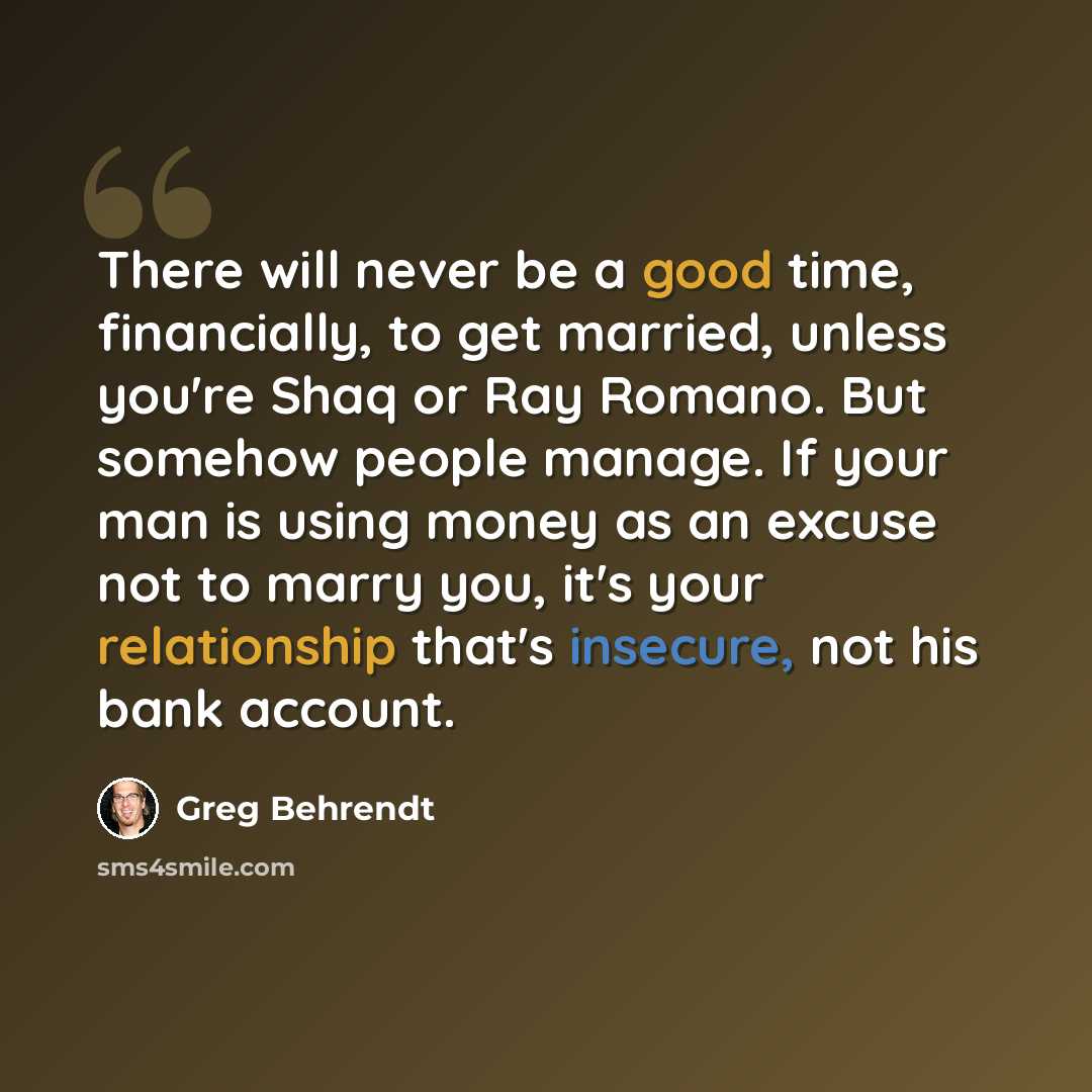 “There will never be a good time, financially, to get married, unless you're Shaq or Ray Romano. But somehow people manage. If your man is using money as an excuse not to marry you, it's your relationship that's insecure, not his bank account.” quote by Greg Behrendt