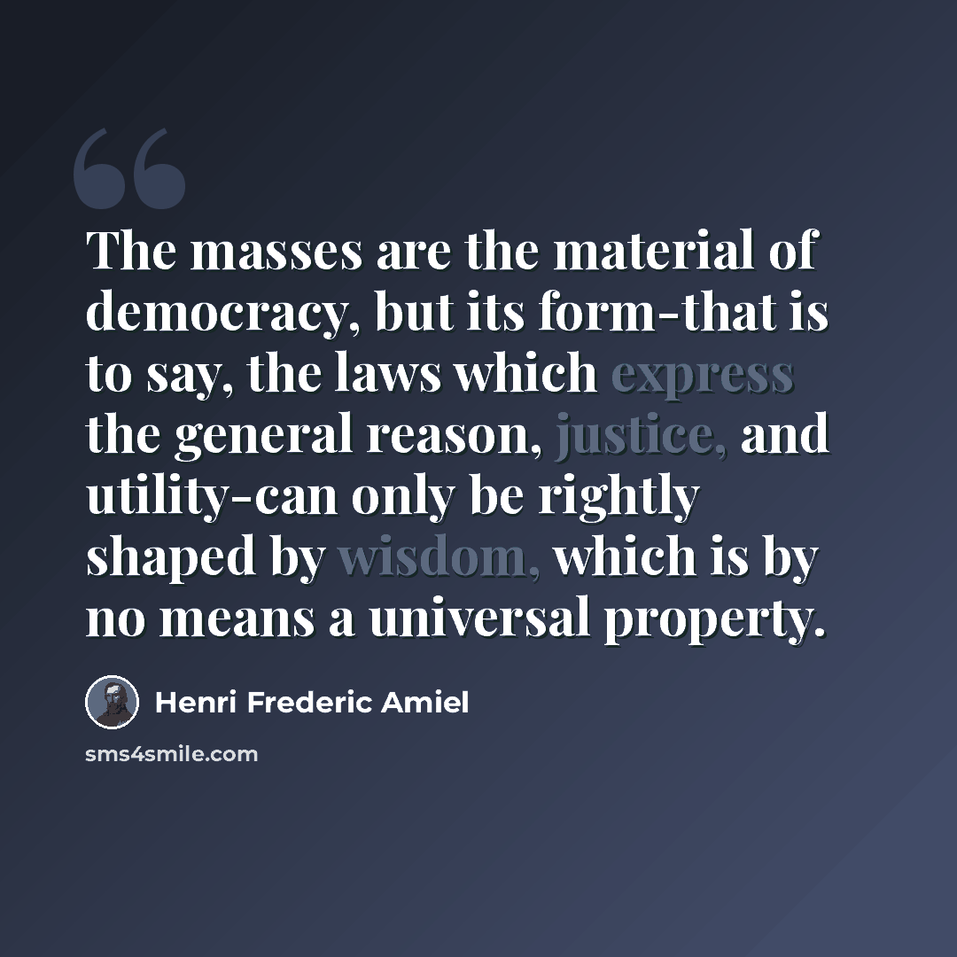 “The masses are the material of democracy, but its form-that is to say, the laws which express the general reason, justice, and utility-can only be rightly shaped by wisdom, which is by no means a universal property.” quote by Henri Frederic Amiel