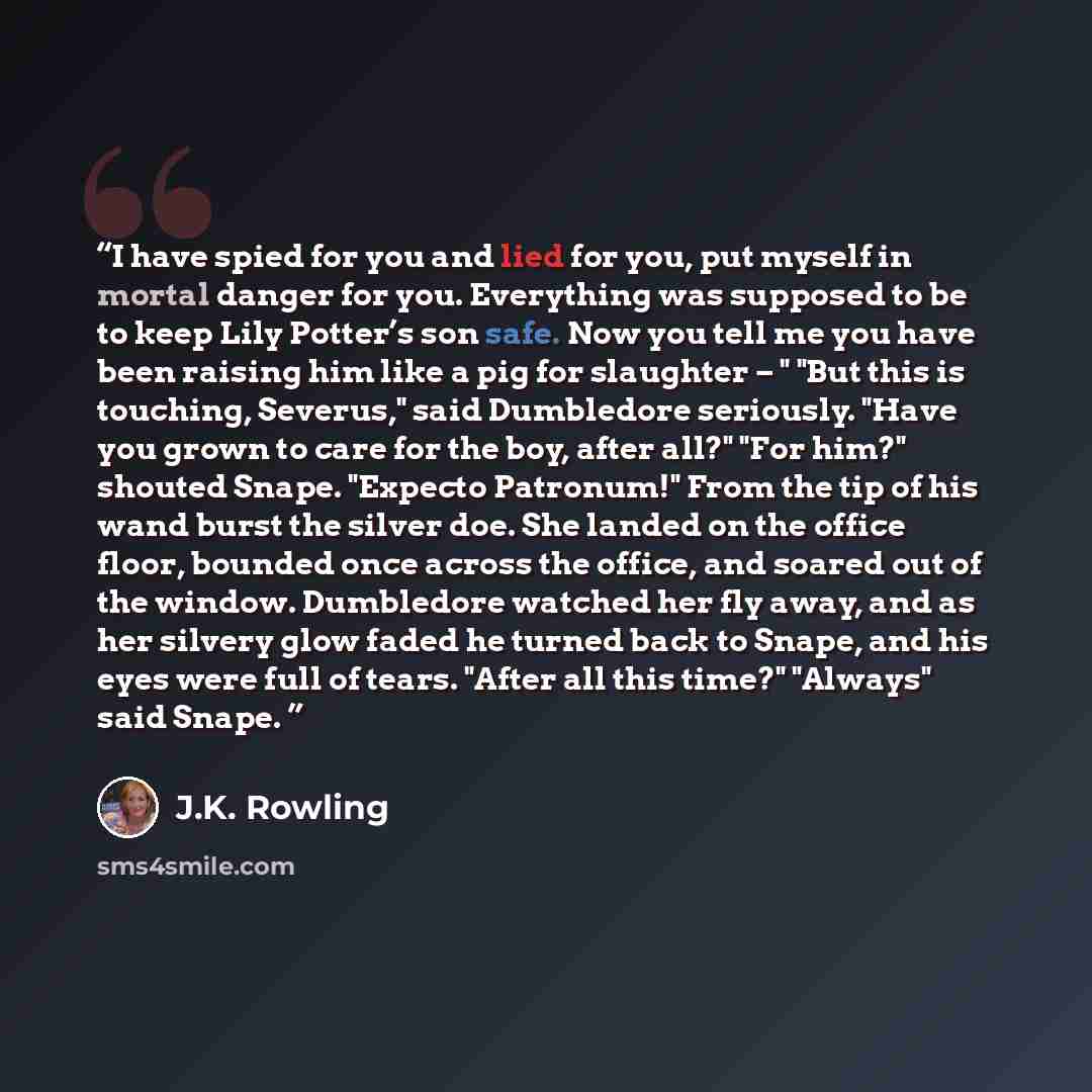 “I have spied for you and lied for you, put myself in mortal danger for you. Everything was supposed to be to keep Lily Potter’s son safe. Now you tell me you have been raising him like a pig for slaughter – " "But this is touching, Severus," said Dumbledore seriously. "Have you grown to care for…” quote by J.K. Rowling