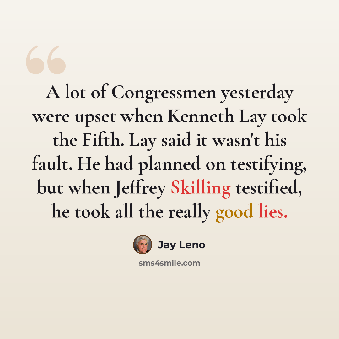 “A lot of Congressmen yesterday were upset when Kenneth Lay took the Fifth. Lay said it wasn't his fault. He had planned on testifying, but when Jeffrey Skilling testified, he took all the really good lies.” quote by Jay Leno