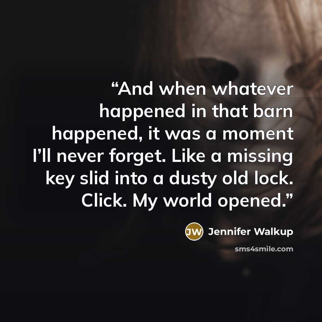 “And when whatever happened in that barn happened, it was a moment I’ll never forget. Like a missing key slid into a dusty old lock. Click. My world opened.” quote by Jennifer Walkup