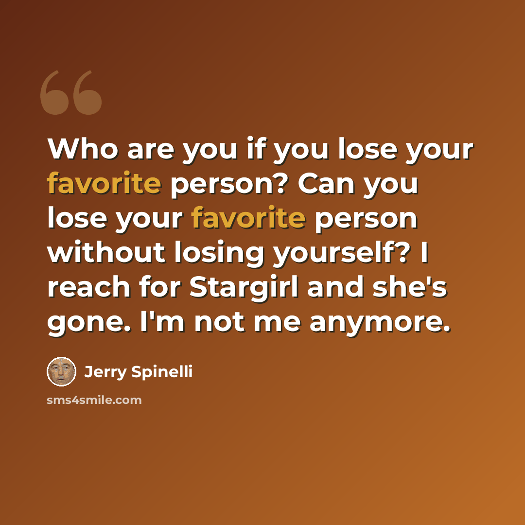 “Who are you if you lose your favorite person? Can you lose your favorite person without losing yourself? I reach for Stargirl and she's gone. I'm not me anymore.” quote by Jerry Spinelli