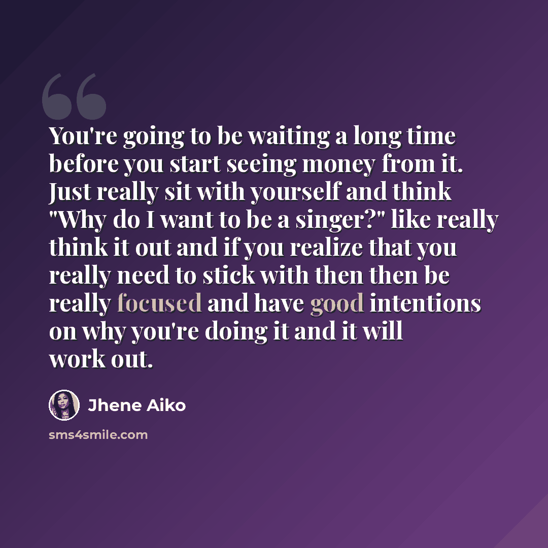“You're going to be waiting a long time before you start seeing money from it. Just really sit with yourself and think "Why do I want to be a singer?" like really think it out and if you realize that you really need to stick with then then be really focused and have good intentions on why you're…” quote by Jhene Aiko