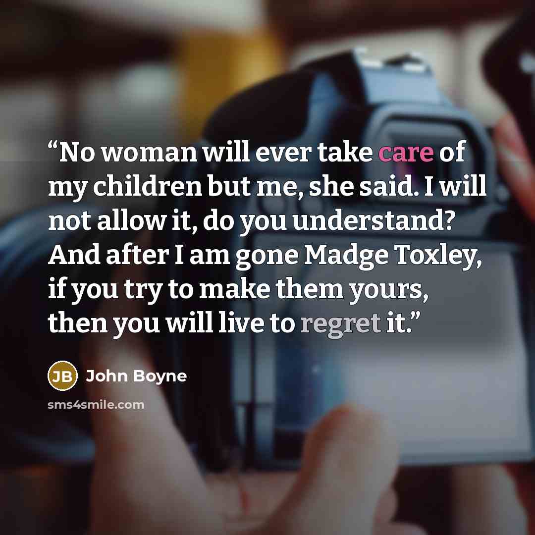 “No woman will ever take care of my children but me, she said. I will not allow it, do you understand? And after I am gone Madge Toxley, if you try to make them yours, then you will live to regret it.” quote by John Boyne