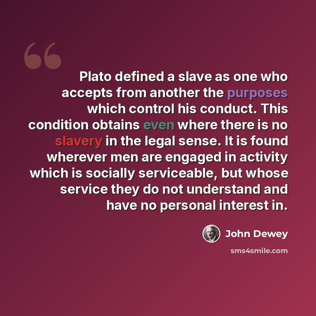 “Plato defined a slave as one who accepts from another the purposes which control his conduct. This condition obtains even where there is no slavery in the legal sense. It is found wherever men are engaged in activity which is socially serviceable, but whose service they do not understand and have…” quote by John Dewey