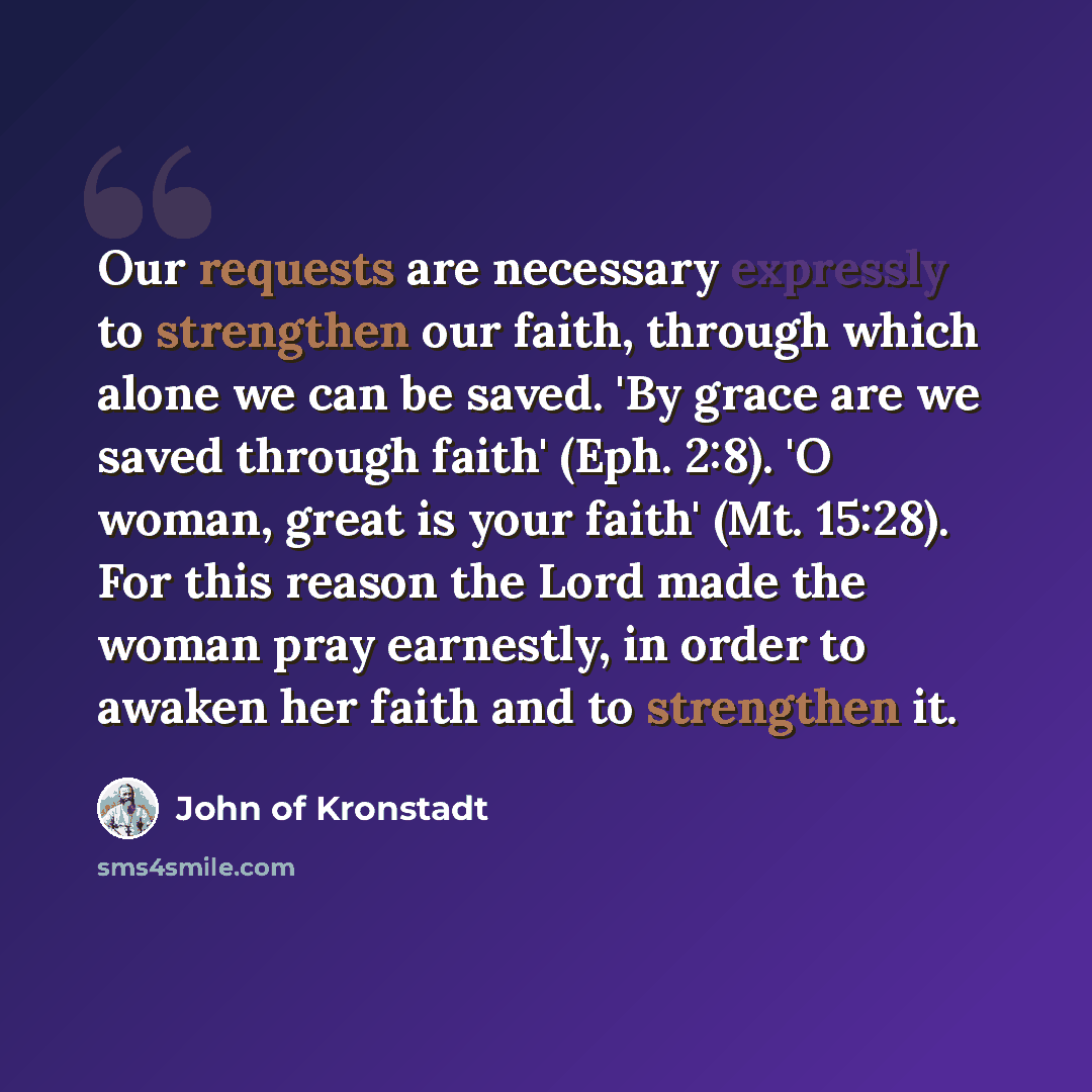 “Our requests are necessary expressly to strengthen our faith, through which alone we can be saved. 'By grace are we saved through faith' (Eph. 2:8). 'O woman, great is your faith' (Mt. 15:28). For this reason the Lord made the woman pray earnestly, in order to awaken her faith and to strengthen it.” quote by John of Kronstadt