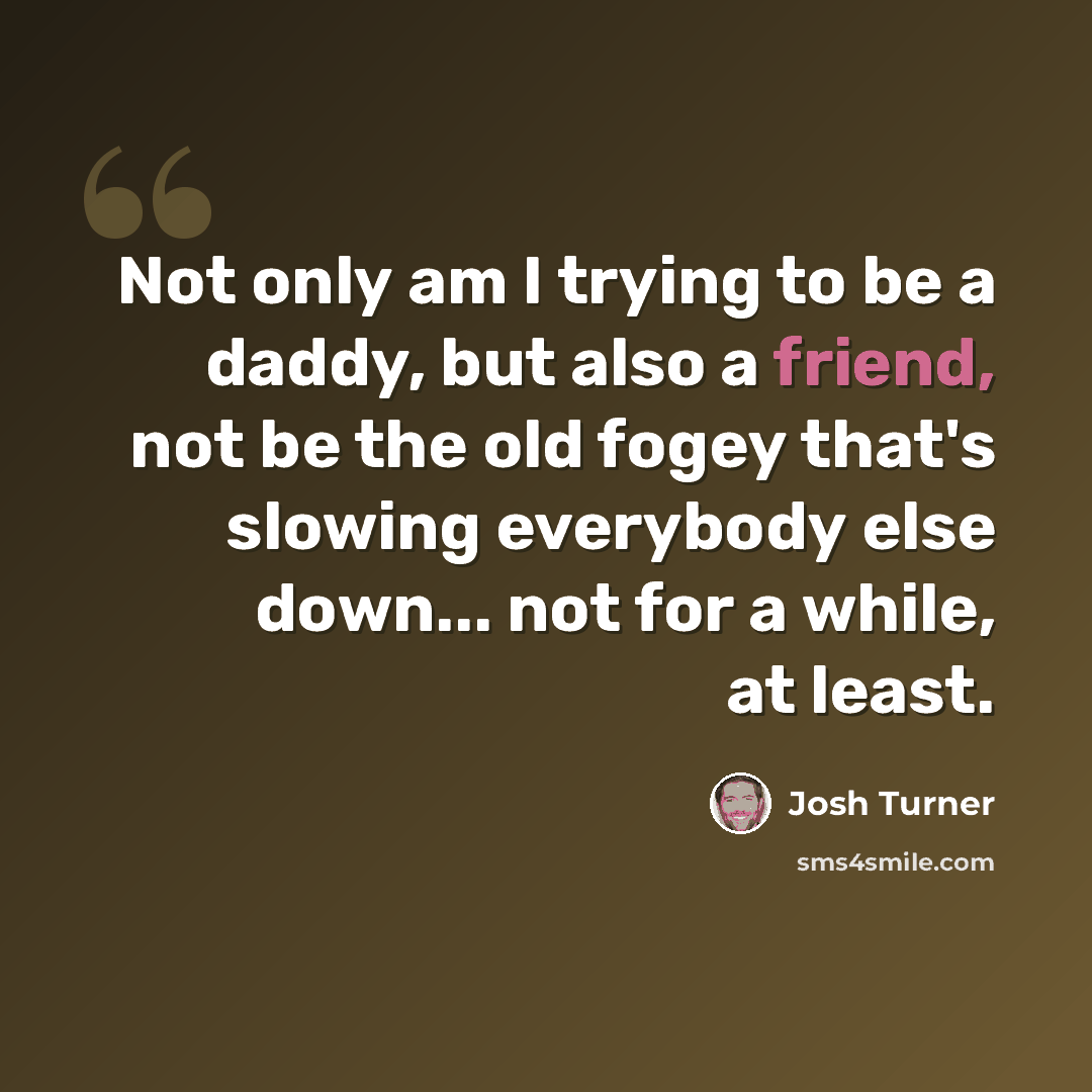 “Not only am I trying to be a daddy, but also a friend, not be the old fogey that's slowing everybody else down... not for a while, at least.” quote by Josh Turner