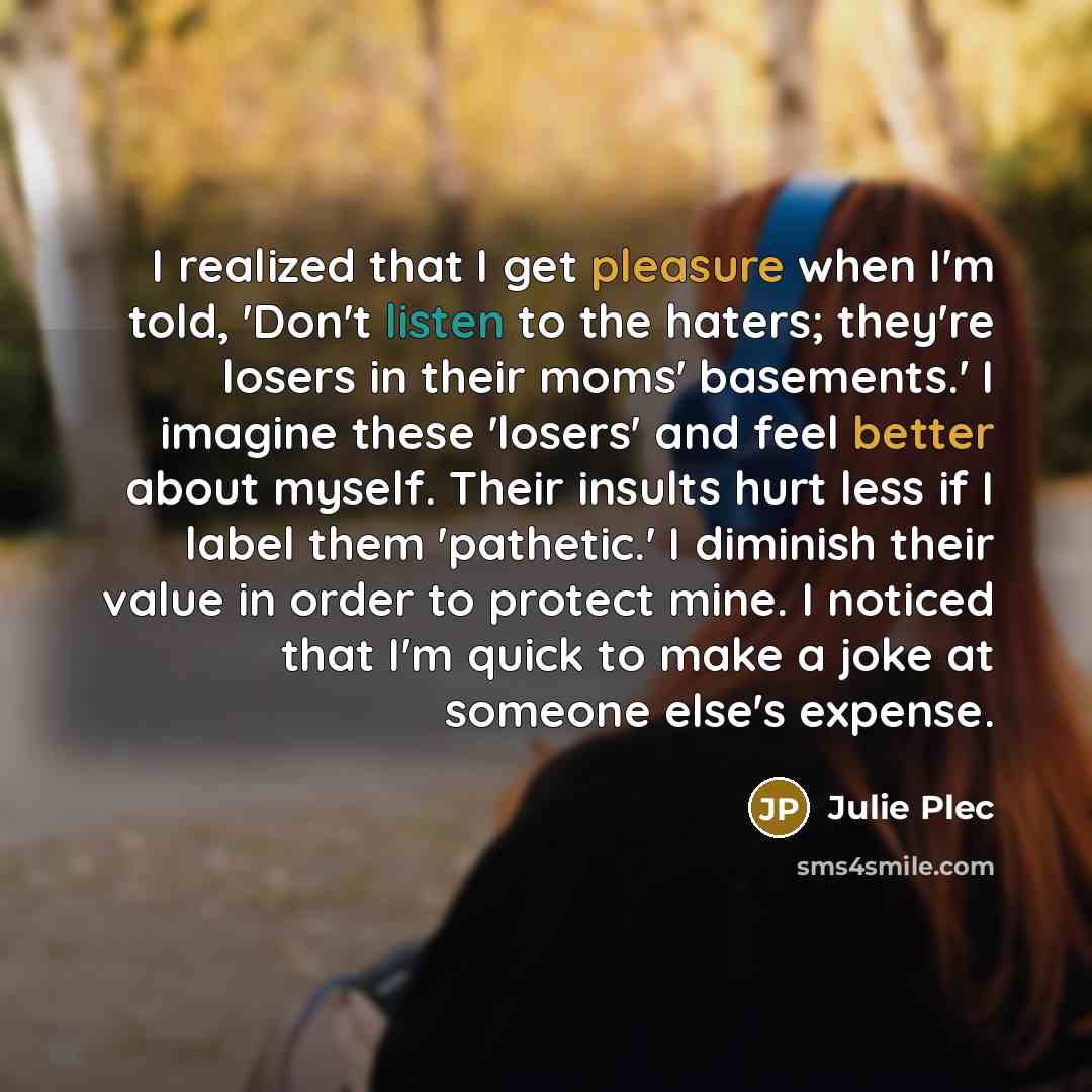 “I realized that I get pleasure when I'm told, 'Don't listen to the haters; they're losers in their moms' basements.' I imagine these 'losers' and feel better about myself. Their insults hurt less if I label them 'pathetic.' I diminish their value in order to protect mine. I noticed that I'm quick…” quote by Julie Plec
