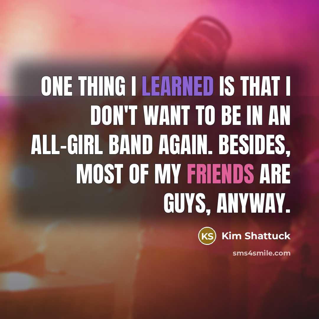 “One thing I learned is that I don't want to be in an all-girl band again. Besides, most of my friends are guys, anyway.” quote by Kim Shattuck