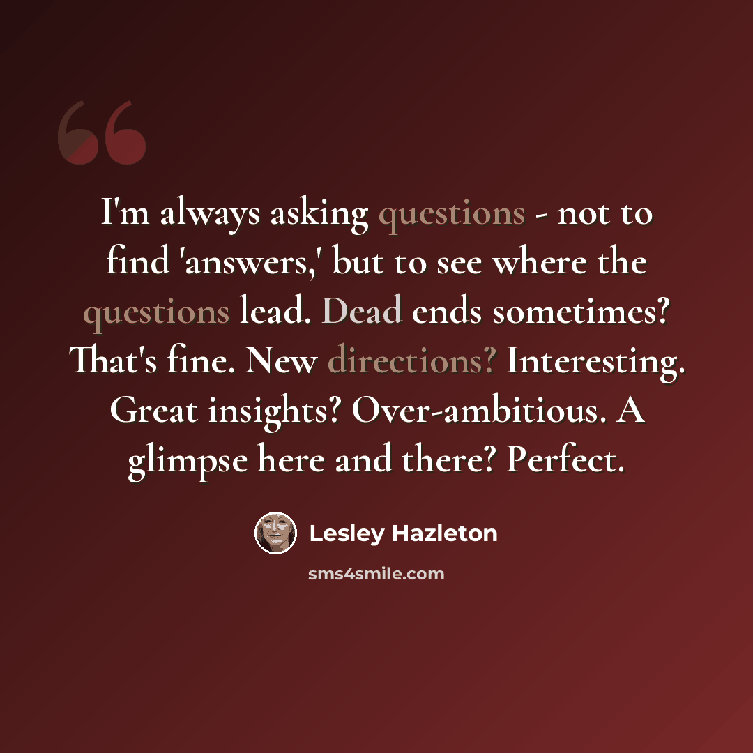 “I'm always asking questions - not to find 'answers,' but to see where the questions lead. Dead ends sometimes? That's fine. New directions? Interesting. Great insights? Over-ambitious. A glimpse here and there? Perfect.” quote by Lesley Hazleton
