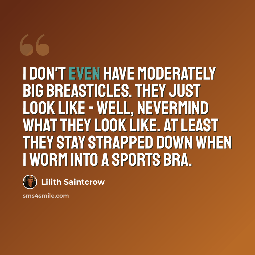 “I don't even have moderately big breasticles. They just look like - well, nevermind what they look like. At least they stay strapped down when I worm into a sports bra.” quote by Lilith Saintcrow