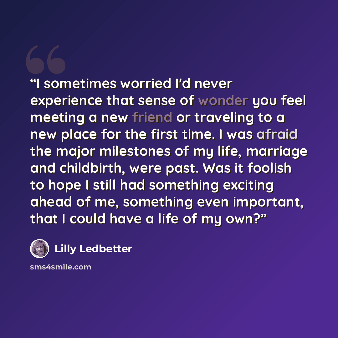 “I sometimes worried I'd never experience that sense of wonder you feel meeting a new friend or traveling to a new place for the first time. I was afraid the major milestones of my life, marriage and childbirth, were past. Was it foolish to hope I still had something exciting ahead of me, something…” quote by Lilly Ledbetter