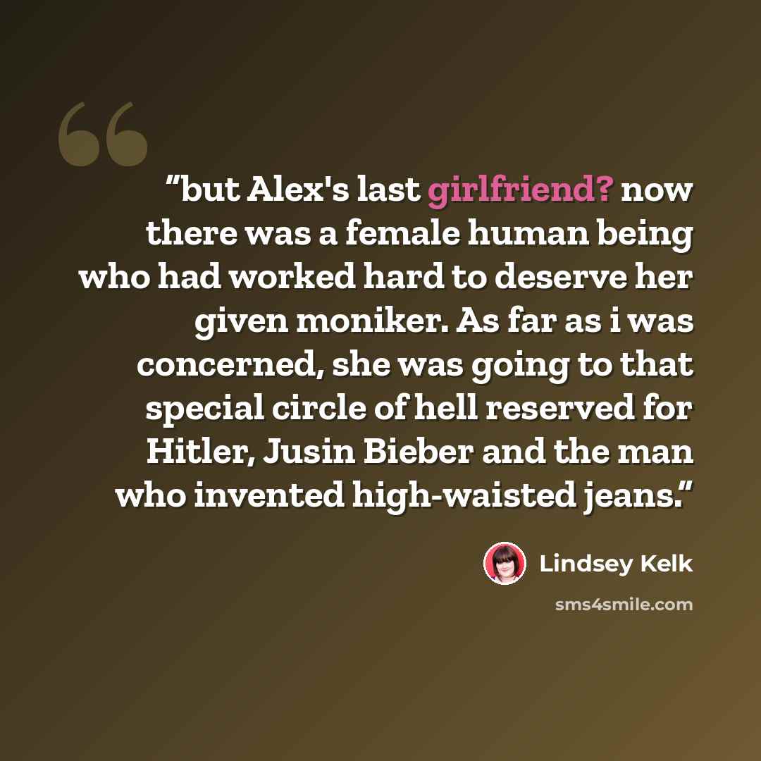“but Alex's last girlfriend? now there was a female human being who had worked hard to deserve her given moniker. As far as i was concerned, she was going to that special circle of hell reserved for Hitler, Jusin Bieber and the man who invented high-waisted jeans.” quote by Lindsey Kelk
