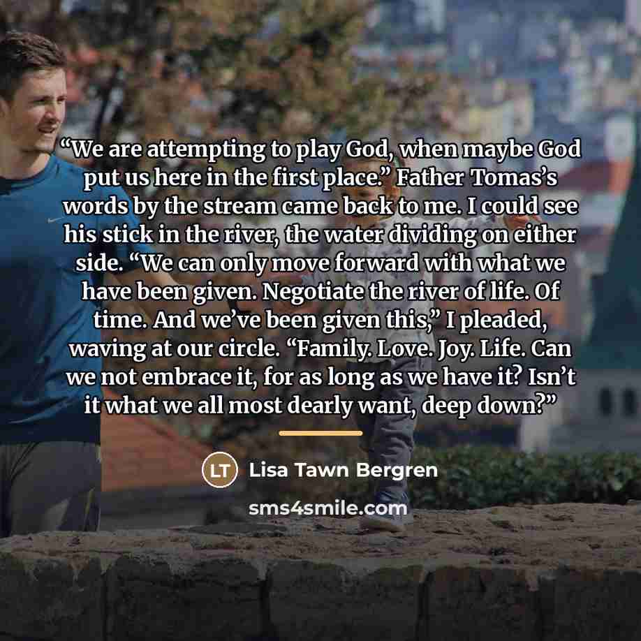 “We are attempting to play God, when maybe God put us here in the first place.” Father Tomas’s words by the stream came back to me. I could see his stick in the river, the water dividing on either side. “We can only move forward with what we have been given. Negotiate the river of life. Of time…” quote by Lisa Tawn Bergren