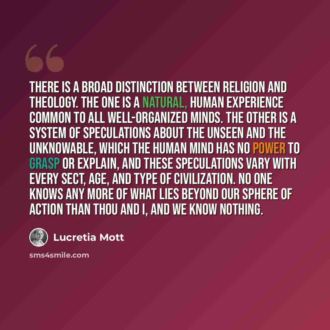 “There is a broad distinction between religion and theology. The one is a natural, human experience common to all well-organized minds. The other is a system of speculations about the unseen and the unknowable, which the human mind has no power to grasp or explain, and these speculations vary with…” quote by Lucretia Mott