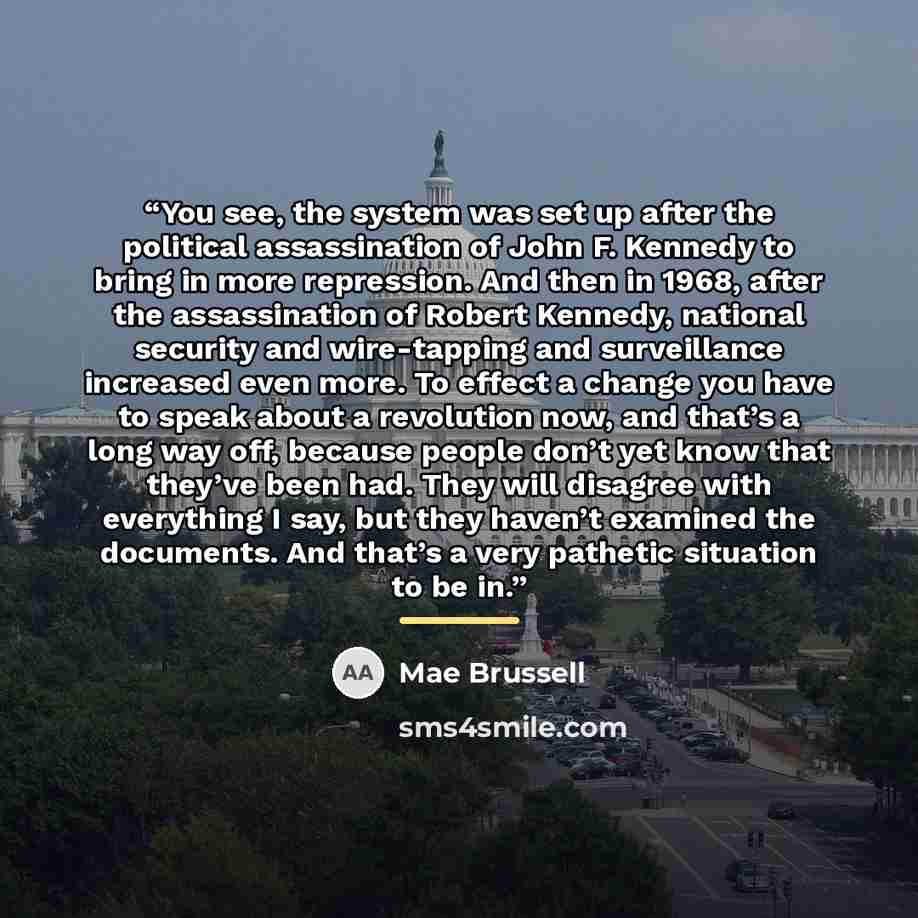 “You see, the system was set up after the political assassination of John F. Kennedy to bring in more repression. And then in 1968, after the assassination of Robert Kennedy, national security and wire-tapping and surveillance increased even more. To effect a change you have to speak about a…” quote by Mae Brussell
