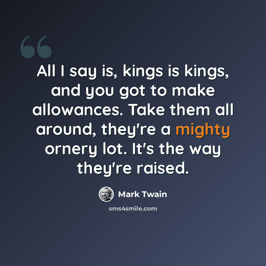 “All I say is, kings is kings, and you got to make allowances. Take them all around, they're a mighty ornery lot. It's the way they're raised.” quote by Mark Twain