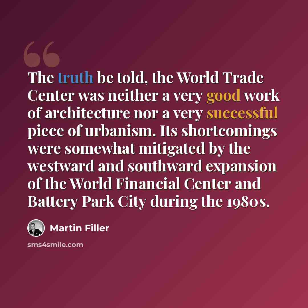 “The truth be told, the World Trade Center was neither a very good work of architecture nor a very successful piece of urbanism. Its shortcomings were somewhat mitigated by the westward and southward expansion of the World Financial Center and Battery Park City during the 1980s.” quote by Martin Filler