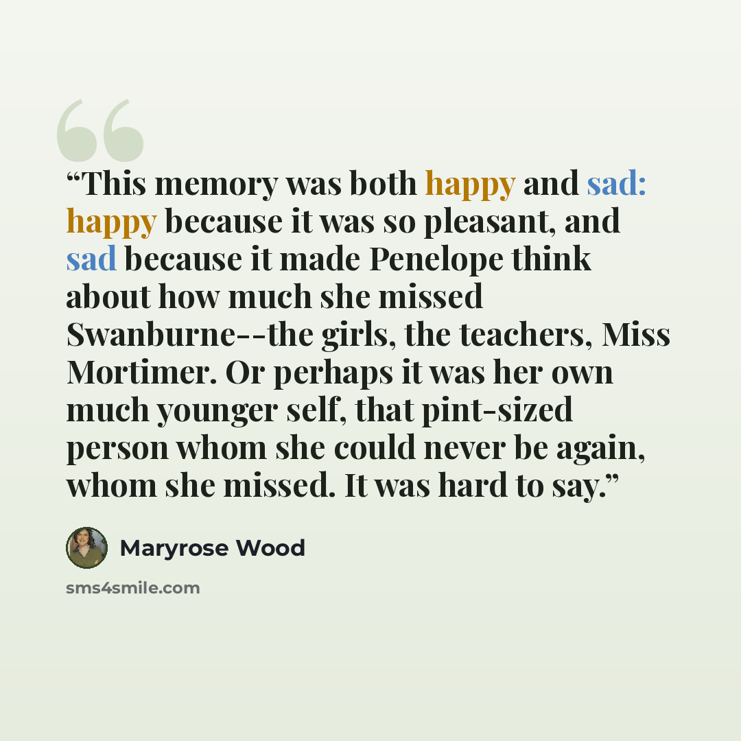 “This memory was both happy and sad: happy because it was so pleasant, and sad because it made Penelope think about how much she missed Swanburne--the girls, the teachers, Miss Mortimer. Or perhaps it was her own much younger self, that pint-sized person whom she could never be again, whom she…” quote by Maryrose Wood