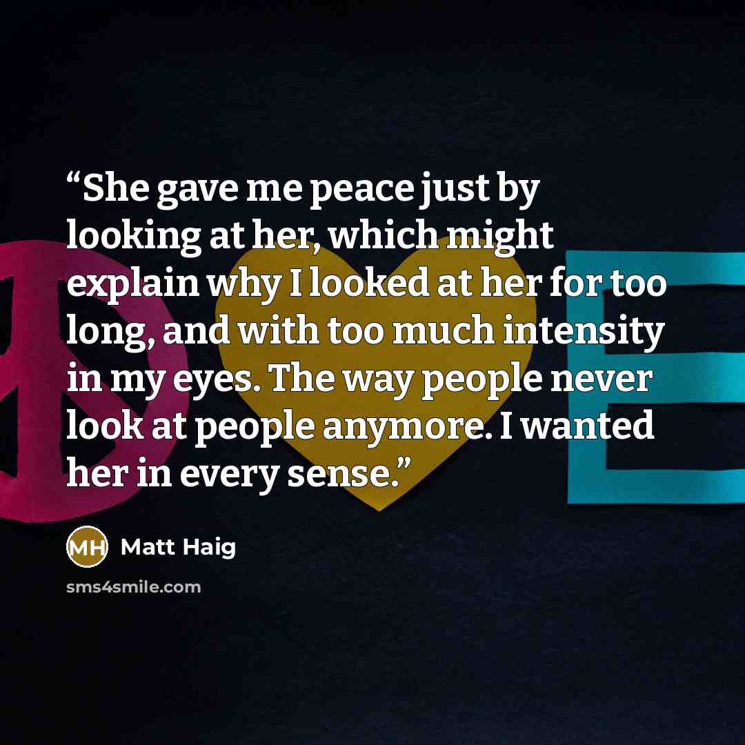“She gave me peace just by looking at her, which might explain why I looked at her for too long, and with too much intensity in my eyes. The way people never look at people anymore. I wanted her in every sense.” quote by Matt Haig