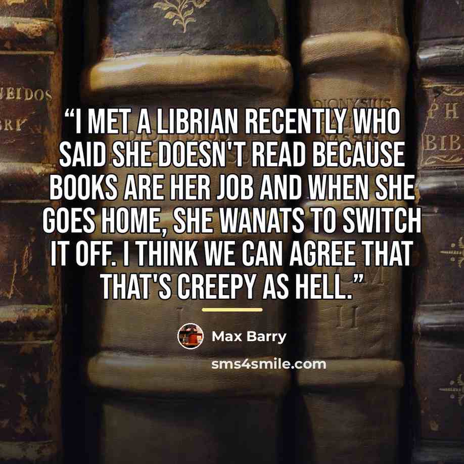 “I met a librian recently who said she doesn't read because books are her job and when she goes home, she wanats to switch it off. I think we can agree that that's creepy as hell.” quote by Max Barry