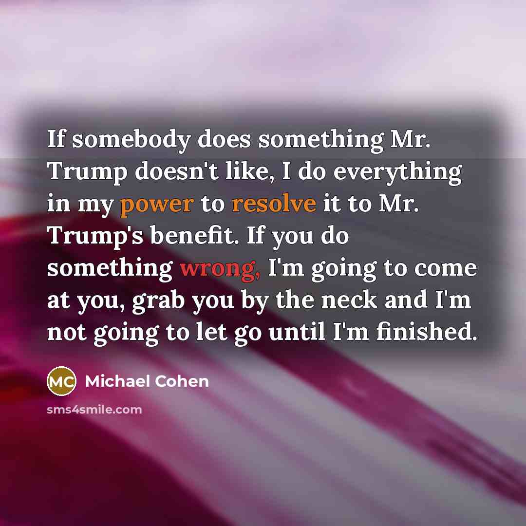 “If somebody does something Mr. Trump doesn't like, I do everything in my power to resolve it to Mr. Trump's benefit. If you do something wrong, I'm going to come at you, grab you by the neck and I'm not going to let go until I'm finished.” quote by Michael Cohen