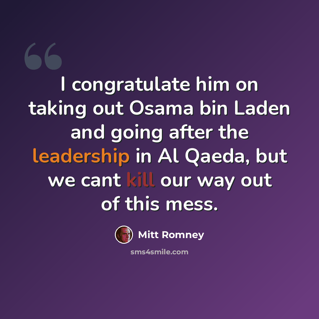 “I congratulate him on taking out Osama bin Laden and going after the leadership in Al Qaeda, but we cant kill our way out of this mess.” quote by Mitt Romney