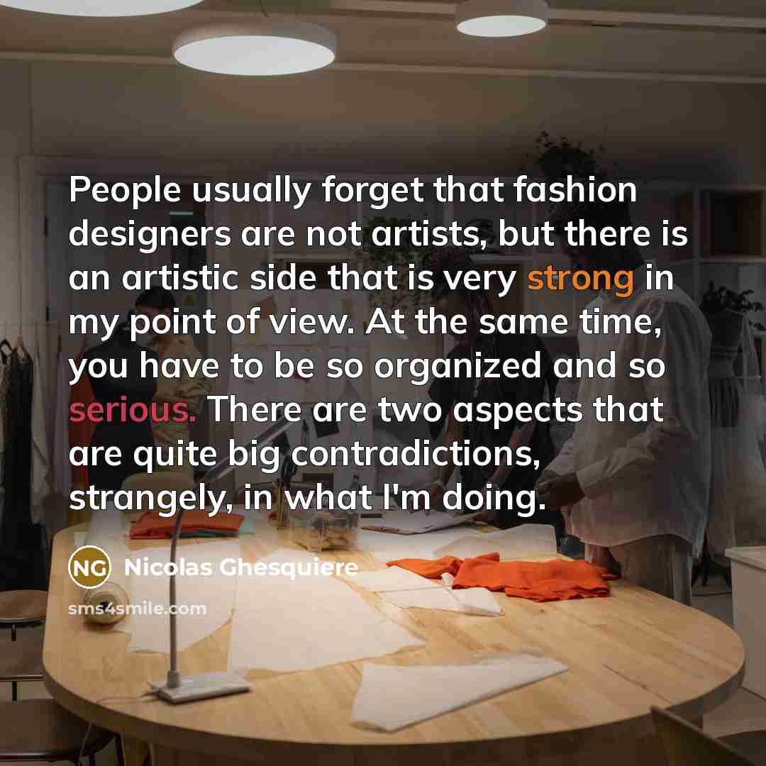 “People usually forget that fashion designers are not artists, but there is an artistic side that is very strong in my point of view. At the same time, you have to be so organized and so serious. There are two aspects that are quite big contradictions, strangely, in what I'm doing.” quote by Nicolas Ghesquiere