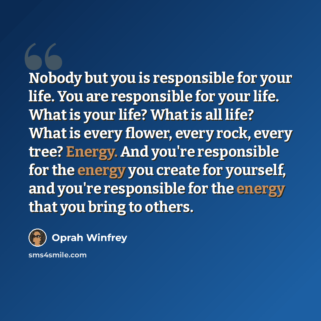 “Nobody but you is responsible for your life. You are responsible for your life. What is your life? What is all life? What is every flower, every rock, every tree? Energy. And you're responsible for the energy you create for yourself, and you're responsible for the energy that you bring to others.” quote by Oprah Winfrey