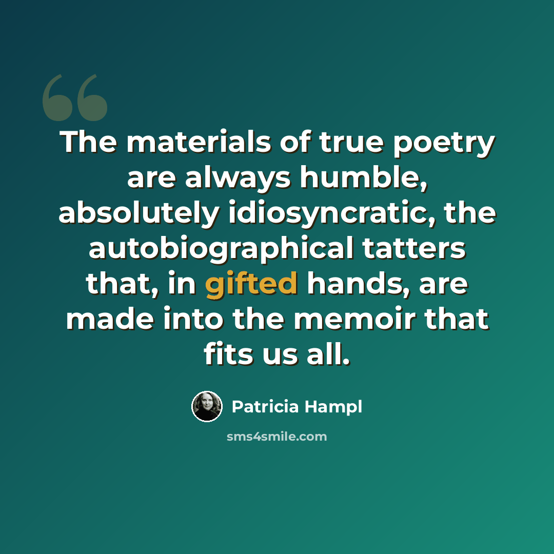 “The materials of true poetry are always humble, absolutely idiosyncratic, the autobiographical tatters that, in gifted hands, are made into the memoir that fits us all.” quote by Patricia Hampl