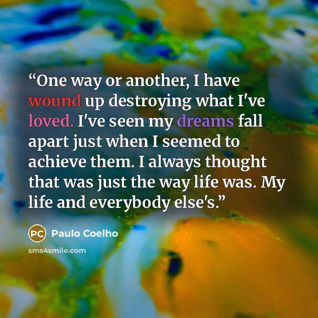 “One way or another, I have wound up destroying what I've loved. I've seen my dreams fall apart just when I seemed to achieve them. I always thought that was just the way life was. My life and everybody else's.” quote by Paulo Coelho
