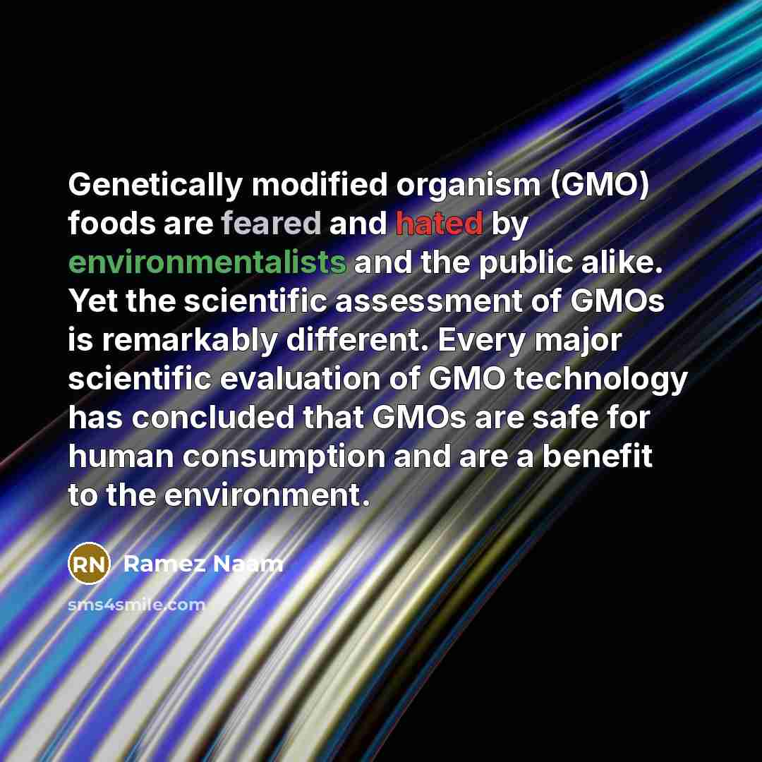 “Genetically modified organism (GMO) foods are feared and hated by environmentalists and the public alike. Yet the scientific assessment of GMOs is remarkably different. Every major scientific evaluation of GMO technology has concluded that GMOs are safe for human consumption and are a benefit to…” quote by Ramez Naam